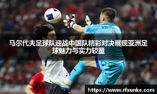 马尔代夫足球队迎战中国队精彩对决展现亚洲足球魅力与实力较量